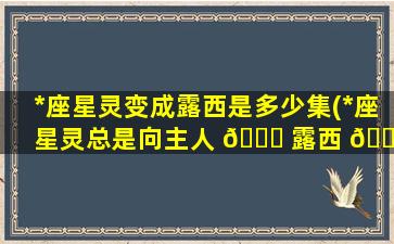 *
座星灵变成露西是多少集(*
座星灵总是向主人 🐟 露西 🌹 提出)